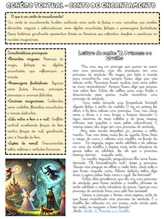 Características principais:
•Elementos mágicos: Presença de
magia, feitiços ou objetos
encantados que influenciam o
enredo.
•Personagens fantásticos: Figuras
como fadas, bruxas, príncipes,
princesas e animais falantes.
•Cenários imaginários: Ambientes
como castelos, florestas encantadas
e reinos distantes.
•Luta entre o bem e o mal: Conflito
central envolvendo forças do bem
contra forças do mal, geralmente
com o triunfo do bem.
•Lições de moral: Ensinamentos
sobre valores e virtudes humanas.
O que é um conto de encantamento?
Um conto de encantamento, também conhecido como conto de fadas, é uma narrativa que envolve
elementos mágicos e sobrenaturais, como objetos encantados, feitiços e personagens fantásticos.
Essas histórias geralmente apresentam heróis ou heroínas que enfrentam desafios e aventuras em
mundos imaginários.
Leitura do conto: "A Princesa e a
Ervilha“
*Era uma vez um príncipe que queria se casar
com uma princesa, mas ela precisava ser uma
princesa de verdade. Ele viajou por todo o mundo
para encontrá-la, mas sempre havia algo que não
estava certo. Princesas havia muitas, mas como saber
se eram verdadeiras? Sempre havia algo que parecia
não estar bem. Então, ele voltou para casa triste e
desanimado, pois queria muito encontrar uma
princesa de verdade.
Uma noite, durante uma tempestade terrível,
alguém bateu à porta do castelo. O rei em pessoa foi
abrir, e lá fora estava uma princesa. Mas, meu Deus,
como a chuva e o mau tempo a haviam deixado! A
água escorria de seus cabelos e de suas roupas,
entrava nos sapatos e saía pelos calcanhares. E,
mesmo assim, ela dizia ser uma princesa de verdade.
“ Bem, isso vamos descobrir já", pensou a velha
rainha. Mas não disse nada; foi ao quarto, tirou toda
a roupa de cama e colocou uma ervilha no fundo da
cama. Em seguida, pegou vinte colchões e os colocou
em cima da ervilha, e depois mais vinte edredons de
penas sobre os colchões. Foi ali que a princesa
deveria dormir naquela noite.
Na manhã seguinte, perguntaram-lhe como havia
dormido. "Oh, terrivelmente mal!", disse a princesa.
"Quase não preguei os olhos a noite toda. Deus sabe o
que havia naquela cama. Estava deitada sobre algo
duro, e agora estou toda roxa e azul. Foi horrível!"
Então, eles perceberam que ela era uma princesa
de verdade, pois havia sentido a ervilha através de
vinte colchões e vinte edredons de penas. Apenas uma
princesa de verdade teria uma pele tão sensível.
Assim, o príncipe a tomou como esposa, certo de
que havia encontrado uma princesa de verdade. E a
ervilha foi colocada em um museu, onde ainda pode
ser vista, se ninguém a tiver levado.*
Fonte: Conto: A Princesa e a Ervilha
GENÊRO TEXTUAL - CONTO DE ENCANTAMENTO
 