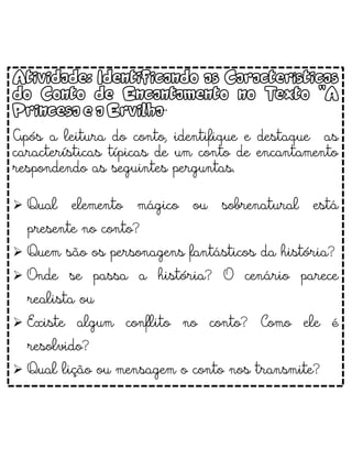 Atividade: Identificando as Características
do Conto de Encantamento no Texto "A
Princesa e a Ervilha“
Após a leitura do conto, identifique e destaque as
características típicas de um conto de encantamento
respondendo as seguintes perguntas.
 Qual elemento mágico ou sobrenatural está
presente no conto?
 Quem são os personagens fantásticos da história?
 Onde se passa a história? O cenário parece
realista ou
 Existe algum conflito no conto? Como ele é
resolvido?
 Qual lição ou mensagem o conto nos transmite?
 