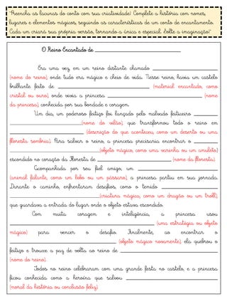 "Preencha as lacunas do conto com sua criatividade! Complete a história com nomes,
lugares e elementos mágicos, seguindo as características de um conto de encantamento.
Cada um criará sua própria versão, tornando-a única e especial. Solte a imaginação!"
O Reino Encantado de _____________________________
Era uma vez, em um reino distante chamado ______________________
(nome do reino), onde tudo era mágico e cheio de vida. Nesse reino, havia um castelo
brilhante feito de _______________________________ (material encantado, como
cristal ou ouro), onde vivia a princesa ________________________________ (nome
da princesa), conhecida por sua bondade e coragem.
Um dia, um poderoso feitiço foi lançado pelo malvado feiticeiro ________
________________________(nome do vilão), que transformou todo o reino em
_________________________ (descrição do que aconteceu, como um deserto ou uma
floresta sombria). Para salvar o reino, a princesa precisaria encontrar o ________
______________________________(objeto mágico, como uma varinha ou um amuleto)
escondido no coração da Floresta de _________________________ (nome da floresta).
Acompanhada por seu fiel amigo, um ___________________________
(animal falante, como um lobo ou um pássaro), a princesa partiu em sua jornada.
Durante o caminho, enfrentaram desafios, como o temido ___________________
______________________________(criatura mágica, como um dragão ou um troll),
que guardava a entrada do lugar onde o objeto estava escondido.
Com muita coragem e inteligência, a princesa usou
_________________________________________________ (uma estratégia ou objeto
mágico) para vencer o desafio. Finalmente, ao encontrar o
____________________________________ (objeto mágico novamente), ela quebrou o
feitiço e trouxe a paz de volta ao reino de _________________________________
(nome do reino).
Todos no reino celebraram com uma grande festa no castelo, e a princesa
ficou conhecida como a heroína que salvou _______________________________
(moral da história ou conclusão feliz).
 