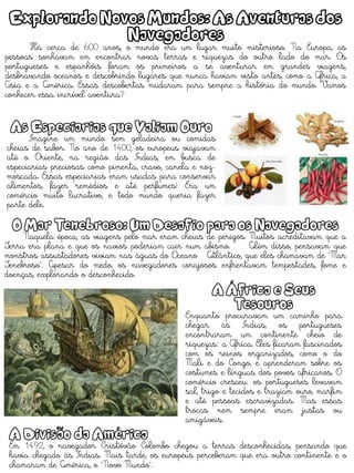 Explorando Novos Mundos: As Aventuras dos
Navegadores
Há cerca de 600 anos, o mundo era um lugar muito misterioso. Na Europa, as
pessoas sonhavam em encontrar novas terras e riquezas do outro lado do mar. Os
portugueses e espanhóis foram os primeiros a se aventurar em grandes viagens,
desbravando oceanos e descobrindo lugares que nunca haviam visto antes, como a África, a
Ásia e a América. Essas descobertas mudaram para sempre a história do mundo. Vamos
conhecer essa incrível aventura?
As Especiarias que Valiam Ouro
Imagine um mundo sem geladeira ou comidas
cheias de sabor. No ano de 1400, os europeus viajavam
até o Oriente, na região das Índias, em busca de
especiarias preciosas como pimenta, cravo, canela e noz-
moscada. Essas especiarias eram usadas para conservar
alimentos, fazer remédios e até perfumes! Era um
comércio muito lucrativo, e todo mundo queria fazer
parte dele.
O Mar Tenebroso: Um Desafio para os Navegadores
Naquela época, as viagens pelo mar eram cheias de perigos. Muitos acreditavam que a
Terra era plana e que os navios poderiam cair num abismo. Além disso, pensavam que
monstros assustadores viviam nas águas do Oceano Atlântico, que eles chamavam de "Mar
Tenebroso". Apesar do medo, os navegadores corajosos enfrentavam tempestades, fome e
doenças, explorando o desconhecido.
A África e Seus
Tesouros
Enquanto procuravam um caminho para
chegar às Índias, os portugueses
encontraram um continente cheio de
riquezas: a África. Eles ficaram fascinados
com os reinos organizados, como o do
Mali e do Congo, e aprenderam sobre os
costumes e línguas dos povos africanos. O
comércio cresceu: os portugueses levavam
sal, trigo e tecidos e traziam ouro, marfim
e até pessoas escravizadas. Mas essas
trocas nem sempre eram justas ou
amigáveis.
A Divisão da América
Em 1492, o navegador Cristóvão Colombo chegou a terras desconhecidas, pensando que
havia chegado às Índias. Mais tarde, os europeus perceberam que era outro continente e o
chamaram de América, o "Novo Mundo".
 
