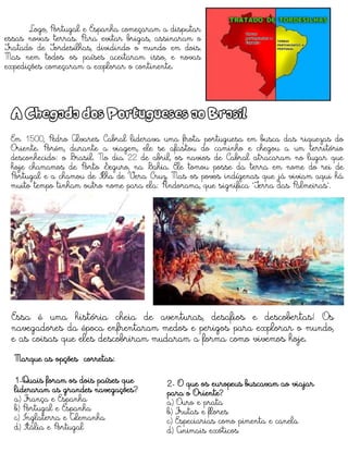Logo, Portugal e Espanha começaram a disputar
essas novas terras. Para evitar brigas, assinaram o
Tratado de Tordesilhas, dividindo o mundo em dois.
Mas nem todos os países aceitaram isso, e novas
expedições começaram a explorar o continente.
A Chegada dos Portugueses ao Brasil
Em 1500, Pedro Álvares Cabral liderava uma frota portuguesa em busca das riquezas do
Oriente. Porém, durante a viagem, ele se afastou do caminho e chegou a um território
desconhecido: o Brasil. No dia 22 de abril, os navios de Cabral atracaram no lugar que
hoje chamamos de Porto Seguro, na Bahia. Ele tomou posse da terra em nome do rei de
Portugal e a chamou de Ilha de Vera Cruz. Mas os povos indígenas que já viviam aqui há
muito tempo tinham outro nome para ela: Pindorama, que significa "Terra das Palmeiras".
Essa é uma história cheia de aventuras, desafios e descobertas! Os
navegadores da época enfrentaram medos e perigos para explorar o mundo,
e as coisas que eles descobriram mudaram a forma como vivemos hoje.
Marque as opções corretas:
1-Quais foram os dois países que
lideraram as grandes navegações?
a) França e Espanha
b) Portugal e Espanha
c) Inglaterra e Alemanha
d) Itália e Portugal
2- O que os europeus buscavam ao viajar
para o Oriente?
a) Ouro e prata
b) Frutas e flores
c) Especiarias como pimenta e canela
d) Animais exóticos
 