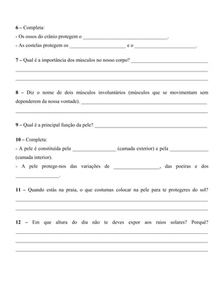 6 – Completa:
- Os ossos do crânio protegem o _________________________________.
- As costelas protegem os ______________________ e o ________________________.
7 – Qual é a importância dos músculos no nosso corpo? ______________________________
___________________________________________________________________________
___________________________________________________________________________
8 – Diz o nome de dois músculos involuntários (músculos que se movimentam sem
dependerem da nossa vontade). _________________________________________________
___________________________________________________________________________
9 – Qual é a principal função da pele? ____________________________________________
10 – Completa:
- A pele é constituída pela _________________ (camada exterior) e pela _______________
(camada interior).
- A pele protege-nos das variações de __________________, das poeiras e dos
_________________.
11 – Quando estás na praia, o que costumas colocar na pele para te protegeres do sol?
___________________________________________________________________________
___________________________________________________________________________
12 – Em que altura do dia não te deves expor aos raios solares? Porquê?
___________________________________________________________________________
___________________________________________________________________________
___________________________________________________________________________
 