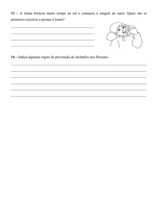 13 – A Joana brincou muito tempo ao sol e começou a sangrar do nariz. Quais são os
primeiros socorros a prestar à Joana?
______________________________________________
______________________________________________
______________________________________________
______________________________________________
14 – Indica algumas regras de prevenção de incêndios nas florestas.
___________________________________________________________________________
___________________________________________________________________________
___________________________________________________________________________
___________________________________________________________________________
___________________________________________________________________________
___________________________________________________________________________
 