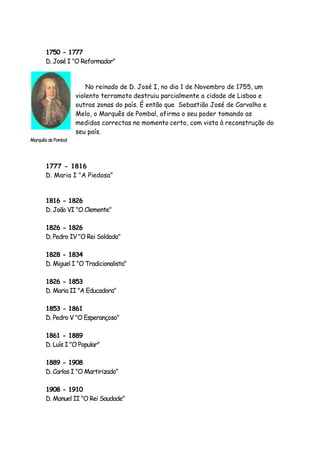 1750 - 1777
D. José I "O Reformador"
No reinado de D. José I, no dia 1 de Novembro de 1755, um
violento terramoto destruiu parcialmente a cidade de Lisboa e
outras zonas do país. É então que Sebastião José de Carvalho e
Melo, o Marquês de Pombal, afirma o seu poder tomando as
medidas correctas no momento certo, com vista à reconstrução do
seu país.
1777 - 1816
D. Maria I "A Piedosa"
1816 - 1826
D. João VI "O Clemente"
1826 - 1826
D. Pedro IV "O Rei Soldado"
1828 - 1834
D. Miguel I "O Tradicionalista"
1826 - 1853
D. Maria II "A Educadora"
1853 - 1861
D. Pedro V "O Esperançoso"
1861 - 1889
D. Luís I "O Popular"
1889 - 1908
D. Carlos I "O Martirizado"
1908 - 1910
D. Manuel II "O Rei Saudade"
MarquêsdePombal
 