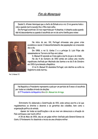 Fim da Monarquia
No início do sec. XX, Portugal atravessa uma grave crise
económica e social. O descontentamento das populações vai crescendo
dia-a-dia.
Em 1908, o rei D. Carlos I e o príncipe D. Luís Filipe são
assassinados no Terreiro do Paço em Lisboa.
D. Manuel II ascende ao trono após a morte do pai e do irmão.
No dia 4 de Outubro de 1910 estala em Lisboa uma revolta
republicana chefiada por Machado dos Santos e no dia 5 de Outubro
em 1910 é proclamada a República.
O rei D. Manuel II abandona Portugal, com destino ao exílio na
Inglaterra onde morreu.
Entretanto foi elaborada a Constituição de 1911, onde estava escrita a lei que
regulamentava os direitos e deveres e as garantias dos cidadãos, bem como a
organização política do estado.
Apesar de todas as modificações e de se viver em democracia a situação do
País continuava a ser muito difícil.
A 28 de Maio de 1926, deu-se um golpe militar chefiado pelo General Gomes da
Costa. O Parlamento foi dissolvido e iniciou-se uma ditadura militar.
Desde D. Afonso Henriques que o chefe do Estado era o rei. O rei governa toda a
vida e quando morre sucede-lhe o filho mais velho.
Em Portugal existiram 33 reis repartidos por 4 dinastias. A dinastia acaba quando
não há descendentes ou quando é escolhido um rei de outra família para reinar.
Na Republica o Presidente representa o país por um período de 5 anos e é escolhido
por todos os cidadãos através de eleições.
O 1º Presidente da Republica foi o Dr. Manuel de Arriaga.
Rei D.Manuel II
 