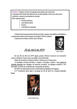 O General Carmona derrubou Gomes da Costa, assume a presidência da República
e chama para ministro das Finanças o professor Oliveira Salazar.
O período de ditadura militar durou 48 anos.
25 de Abril de 1974
No dia 25 de Abril de 1974 alguns jovens militares iniciaram um movimento
contra a ditadura. O povo saiu à rua dando vivas à liberdade.
Nesse dia terminou a ditadura militar e instaurou-se a democracia.
A revolução vitoriosa derrubou o regime e entregou o poder a uma Junta de
Salvação Nacional que designou um governo provisório. As pessoas voltaram a ter
liberdade e criaram-se condições par o progresso do Estado.
Em 1976 foi elaborada uma nova constituição de República Portuguesa.
O 1º Presidente eleito após a revolução do 25 de Abril foi o General Ramalho
Eanes.
Ditadura- O poder centrava-se apenas numa pessoa num só partido.
As pessoas não tinham liberdade de dar as suas opiniões, nem de se reunir para
contestar o governo, pois podias ser presas.
Este regime proibiu:
 Partidos políticos
 Liberdade sindical
 Greves
 Liberdade de imprensa
GeneralRamalhoEanes
OliveiraSalazar
 