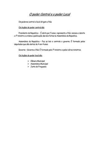 O poder Central e o poder Local
Os poderes central e local dirigem o País.
Os órgãos de poder central são:
Presidente da Republica - É eleito por 5 anos, representa o País, nomeia e demite
o 1º ministro e ordena a publicação das leis feitas na Assembleia da Republica.
Assembleia da Republica – Faz as leis e controla o governo. É formado pelos
deputados que são eleitos de 4 em 4 anos.
Governo – Governa o País. É formado pelo 1º ministro e pelos vários ministros.
Os órgãos do poder local são:
 Câmara Municipal
 Assembleia Municipal
 Junta de Freguesia
 