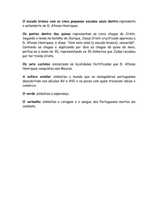 O escudo branco com os cinco pequenos escudos azuis dentro representa
o estandarte de D. Afonso Henriques.
Os pontos dentro das quinas representam as cinco chagas de Cristo.
Segundo a lenda na batalha de Ourique, Jesus Cristo crucificado apareceu a
D. Afonso Henriques, e disse: "Com este sinal (o escudo branco), vencerás!".
Contando as chagas e duplicando por dois as chagas da quina do meio,
perfaz-se a soma de 30, representando os 30 dinheiros que Judas recebeu
por ter traído Cristo.
Os sete castelos simbolizam as localidades fortificadas que D. Afonso
Henriques conquistou aos Mouros.
A esfera armilar simboliza o mundo que os navegadores portugueses
descobriram nos séculos XV e XVI e os povos com quem trocaram ideias e
comércio.
O verde simboliza a esperança.
O vermelho simboliza a coragem e o sangue dos Portugueses mortos em
combate.
 