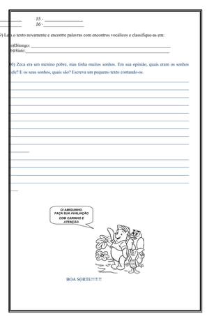 __________ 15 ­ _________________
__________ 16 ­__________________
9) Leia o texto novamente e encontre palavras com encontros vocálicos e classifique-as em:
a)Ditongo: ______________________________________________________________
b)Hiato:________________________________________________________________
10) Zeca era um menino pobre, mas tinha muitos sonhos. Em sua opinião, quais eram os sonhos
dele? E os seus sonhos, quais são? Escreva um pequeno texto contando-os.
________________________________________________________________________________
________________________________________________________________________________
________________________________________________________________________________
________________________________________________________________________________
________________________________________________________________________________
________________________________________________________________________________
________________________________________________________________________________
________________________________________________________________________________
________________________________________________________________________________
_________
________________________________________________________________________________
________________________________________________________________________________
________________________________________________________________________________
________________________________________________________________________________
____
BOA SORTE!!!!!!!
OI AMIGUINHO.
FAÇA SUA AVALIAÇÃO
COM CARINHO E
ATENÇÃO.
 