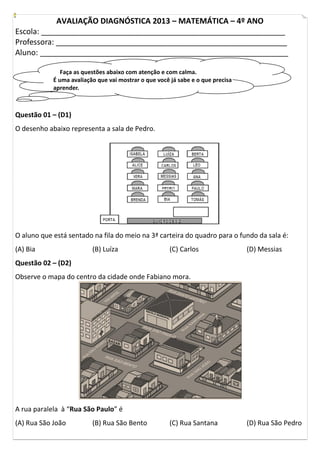 AVALIAÇÃO DIAGNÓSTICA 2013 – MATEMÁTICA – 4º ANO
Escola: _________________________________________________________
Professora: ______________________________________________________
Aluno: __________________________________________________________
Faça as questões abaixo com atenção e com calma.
É uma avaliação que vai mostrar o que você já sabe e o que precisa
aprender.
Questão 01 – (D1)
O desenho abaixo representa a sala de Pedro.
O aluno que está sentado na fila do meio na 3ª carteira do quadro para o fundo da sala é:
(A) Bia (B) Luíza (C) Carlos (D) Messias
Questão 02 – (D2)
Observe o mapa do centro da cidade onde Fabiano mora.
A rua paralela à “Rua São Paulo” é
(A) Rua São João (B) Rua São Bento (C) Rua Santana (D) Rua São Pedro
 