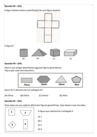 Questão 03 – (D3)
A figura abaixo mostra a planificação de uma figura espacial.
A figura é:
Questão 04 – (D4)
Alice e suas amigas desenharam algumas figuras geométricas.
Veja o que cada uma desenhou.
Quem fez o desenho de um retângulo foi
(A) Flávia (B) Glória (C) Vitória (D) Alice
Questão 05 – (D5)
Clara colou em seu caderno diferentes figuras geométricas. Veja abaixo o que ela colou.
A figura que representa o retângulo é:
A) 1
B) 2
C) 3
D) 4
1 2
3 4
 