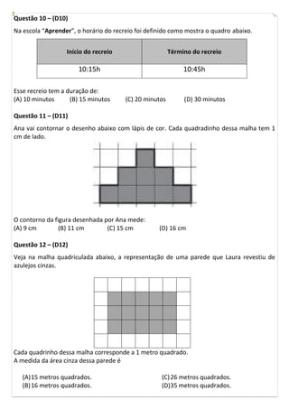 Questão 10 – (D10)
Na escola “Aprender”, o horário do recreio foi definido como mostra o quadro abaixo.
Início do recreio Término do recreio
10:15h 10:45h
Esse recreio tem a duração de:
(A) 10 minutos (B) 15 minutos (C) 20 minutos (D) 30 minutos
Questão 11 – (D11)
Ana vai contornar o desenho abaixo com lápis de cor. Cada quadradinho dessa malha tem 1
cm de lado.
O contorno da figura desenhada por Ana mede:
(A) 9 cm (B) 11 cm (C) 15 cm (D) 16 cm
Questão 12 – (D12)
Veja na malha quadriculada abaixo, a representação de uma parede que Laura revestiu de
azulejos cinzas.
Cada quadrinho dessa malha corresponde a 1 metro quadrado.
A medida da área cinza dessa parede é
(A)15 metros quadrados.
(B)16 metros quadrados.
(C)26 metros quadrados.
(D)35 metros quadrados.
 