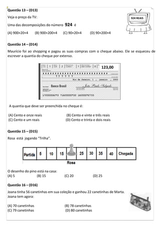 Questão 13 – (D13)
Veja o preço da TV:
Uma das decomposições do número 924 é
(A) 900+20+4 (B) 900+200+4 (C) 90+20+4 (D) 90+200+4
Questão 14 – (D14)
Maurício foi ao shopping e pagou as suas compras com o cheque abaixo. Ele se esqueceu de
escrever a quantia do cheque por extenso.
A quantia que deve ser preenchida no cheque é:
(A) Cento e onze reais (B) Cento e vinte e três reais
(C) Cento e um reais (D) Cento e trinta e dois reais
Questão 15 – (D15)
Rosa está jogando “Trilha”.
O desenho do pino está na casa:
(A) 5 (B) 15 (C) 20 (D) 25
Questão 16 – (D16)
Joana tinha 56 canetinhas em sua coleção e ganhou 22 canetinhas de Marta.
Joana tem agora:
(A) 70 canetinhas (B) 78 canetinhas
(C) 79 canetinhas (D) 80 canetinhas
123,00
924 REAIS
 