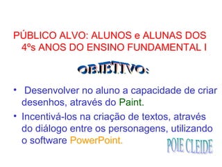 PÚBLICO ALVO: ALUNOS e ALUNAS DOS
4ºs ANOS DO ENSINO FUNDAMENTAL I
• Desenvolver no aluno a capacidade de criar
desenhos, através do Paint.
• Incentivá-los na criação de textos, através
do diálogo entre os personagens, utilizando
o software PowerPoint.
 