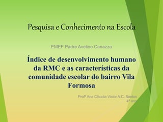 Pesquisa e Conhecimento na Escola
EMEF Padre Avelino Canazza
Índice de desenvolvimento humano
da RMC e as características da
comunidade escolar do bairro Vila
Formosa
Profª Ana Cláudia Victor A.C. Santos
4º ano
 