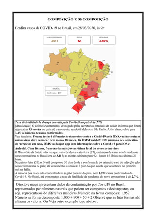 COMPOSIÇÃO E DECOMPOSIÇÃO
Confira casos de COVID-19 no Brasil, em 28/03/2020, às 9h:
Taxa de letalidade da doença causada pela Covid-19 no país é de 2,7%
[Atualização] O último levantamento, divulgado pelas secretarias estaduais de saúde, informa que foram
registradas 93 mortes no país até o momento, sendo 68 delas em São Paulo. Além disso, subiu para
3.477 o número de casos confirmados.
Veja também: Fiocruz testará diferentes tratamentos contra a Covid-19 pela OMS,vacina contra o
coronavírus deve demorar pelo menos 18 meses, diz OMSCovid-19: FBI promove seu aplicativo
de exercícios em casa, OMS vai lançar app com informações sobre a Covid-19 para iOS e
Android. Com 16 anos, francesa é a mais jovem vítima fatal do novo coronavírus
O Ministério da Saúde informa que, na tarde desta sexta-feira (27), o número de casos confirmados do
novo coronavírus no Brasil era de 3.417; as mortes subiram para 92 - foram 15 óbitos nas últimas 24
horas.
Na quinta-feira (26), o Brasil completou 30 dias desde a confirmação do primeiro caso de infecção pelo
novo coronavírus no país; até o momento, a situação é pior do que aquela que aconteceu no primeiro
mês na Itália.
A maioria dos casos está concentrada na região Sudeste do país, com 1.952 casos confirmados da
Covid-19. No Brasil, até o momento, a taxa de letalidade da pandemia do novo coronavírus é de 2,7%.
O texto e mapa apresentam dados da contaminação por Covid19 no Brasil,
representados por números naturais que podem ser compostos e decompostos, ou
seja, representados de diferentes maneiras. Número na forma composta: 1.952
Número na forma decomposta: 1.000 + 900 + 50 + 2 Observe que as duas formas não
alteram os valores. Ou Veja outro exemplo logo abaixo :
 