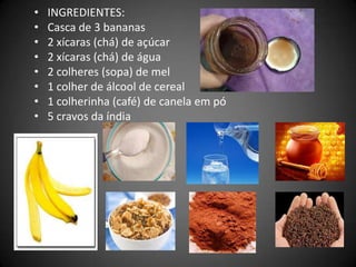 • INGREDIENTES:
• Casca de 3 bananas
• 2 xícaras (chá) de açúcar
• 2 xícaras (chá) de água
• 2 colheres (sopa) de mel
• 1 colher de álcool de cereal
• 1 colherinha (café) de canela em pó
• 5 cravos da índia
 
