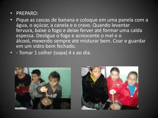 • PREPARO:
• Pique as cascas de banana e coloque em uma panela com a
água, o açúcar, a canela e o cravo. Quando levantar
fervura, baixe o fogo e deixe ferver até formar uma calda
espessa. Desligue o fogo e acrescente o mel e o
álcool, mexendo sempre até misturar bem. Coar e guardar
em um vidro bem fechado.
• - Tomar 1 colher (sopa) 4 x ao dia.
 
