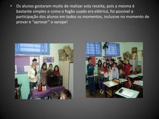 • Os alunos gostaram muito de realizar esta receita, pois a mesma é
bastante simples e como o fogão usado era elétrico, foi possível a
participação dos alunos em todos os momentos, inclusive no momento de
provar e “aprovar” o xarope!
 