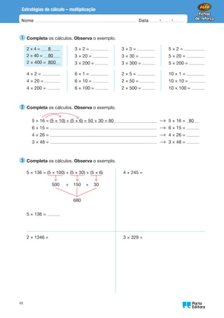 Oo
49
Estratégias de cálculo – multiplicação
Nome Data -   -
1 
Completa os cálculos. Observa o exemplo.
2 × 4 = 8
2 × 40 = 80
2 × 400 = 800
3 × 2 =
3 × 20 =
3 × 200 =
3 × 3 =
3 × 30 =
3 × 300 =
5 × 2 =
5 × 20 =
5 × 200 =
4 × 2 =
4 × 20 =
4 × 200 =
6 × 1 =
6 × 10 =
6 × 100 =
2 × 5 =
2 × 50 =
2 × 500 =
10 × 1 =
10 × 10 =
10 × 100 =
2 
Completa os cálculos. Observa o exemplo.
5 × 16 = (5 × 10) + (5 × 6) = 50 + 30 = 80 5 × 16 = 80
6 × 15 = 6 × 15 =
4 × 26 = 4 × 26 =
3 × 48 = 3 × 48 =
3 
Completa os cálculos. Observa o exemplo.
5 × 136 = (5 × 100) + (5 × 30) + (5 × 6)
500 + 150 + 30
5 × 136 =
4 × 245 =
2 × 1346 = 3 × 329 =
680
 