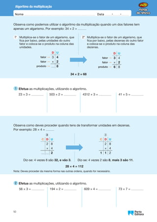 Nome Data -   -
Oo
50
Algoritmo da multiplicação
Observa como podemos utilizar o algoritmo da multiplicação quando um dos fatores tem
apenas um algarismo. Por exemplo: 34 × 2 =
1.
°  
Multiplica-se o fator de um algarismo, que
fica por baixo, pelas unidades do outro
fator e coloca-se o produto na coluna das
unidades.
2.
°  
Multiplica-se o fator de um algarismo, que
fica por baixo, pelas dezenas do outro fator
e coloca-se o produto na coluna das
dezenas.
D U
fator → 3 4
fator → × 2
produto → 8
D U
fator → 3 4
fator → × 2
produto → 6 8
34 × 2 = 68
1 
Efetua as multiplicações, utilizando o algoritmo.
23 × 3 = 503 × 2 = 4312 × 3 = 41 × 5 =
Observa como deves proceder quando tens de transformar unidades em dezenas.
Por exemplo: 28 × 4 =
C D U
2 8
× 4
2
Diz-se: 4 vezes 8 são 32, e vão 3.
3
C D U
2 8
× 4
1 1 2
Diz-se: 4 vezes 2 são 8, mais 3 são 11.
3
28 × 4 = 112
Nota: Deves proceder da mesma forma nas outras ordens, quando for necessário.
2 
Efetua as multiplicações, utilizando o algoritmo.
56 × 3 = 194 × 2 = 609 × 4 = 73 × 7 =
 