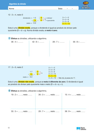 Nome Data -   -
Oo
53
Algoritmo da divisão
12 : 3 = 4, resto 0
dividendo ← 1 2 3 → divisor
– ← → quociente
resto ← 0 0
3
×
1 2 4
Esta é uma divisão exata, porque o dividendo é igual ao produto do divisor pelo
quociente (D = d × q). Numa divisão exata, o resto é zero.
3 × 1 = 3
3 × 2 = 6
3 × 3 = 9
3 × 4 = 12
1 
Efetua as divisões, utilizando o algoritmo.
36 : 4 = 42 : 6 = 28 : 7 = 56 : 8 =
17 : 3 = 5, resto 2
1 7
– ←
resto ← 0 2
3
×
1 5 5
Esta é uma divisão não exata, porque o resto é diferente de zero. O dividendo é igual
ao produto do divisor pelo quociente mais o resto (D = d × q + r).
3 × 1 = 3
3 × 2 = 6
3 × 3 = 9
3 × 4 = 12
3 × 5 = 15
3 × 6 = 18 → Não dá, já passa de 17.
2 
Efetua as divisões, utilizando o algoritmo.
19 : 2 = , resto 26 : 3 = , resto 15 : 4 = , resto
33 : 5 = , resto 29 : 7 = , resto 58 : 9 = , resto
 