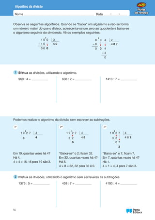 Nome Data -   -
Oo
55
Algoritmo da divisão
Observa os seguintes algoritmos. Quando se “baixa” um algarismo e não se forma
um número maior do que o divisor, acrescenta-se um zero ao quociente e baixa-se
o algarismo seguinte do dividendo. Vê os exemplos seguintes:
1 5 0 3
– 1 5 5 0
0 0 0
' 8 0 4 2
– 8 4 0 2
0 0 4
– 4
0
'
1 
Efetua as divisões, utilizando o algoritmo.
960 : 4 = 608 : 2 = 1413 : 7 =
Podemos realizar o algoritmo da divisão sem escrever as subtrações.
1.
°
Em 19, quantas vezes há 4?
Há 4.
4 × 4 = 16, 16 para 19 são 3.
2.
°
“Baixa-se” o 2; ficam 32.
Em 32, quantas vezes há 4?
Há 8.
4 × 8 = 32, 32 para 32 é 0.
3.
°
“Baixa-se” o 7; ficam 7.
Em 7, quantas vezes há 4?
Há 1.
4 × 1 = 4, 4 para 7 são 3.
1 9 2 7 4
3 4
' 1 9 2 7 4
3 2 4 8
0
' 1 9 2 7 4
3 2 4 8 1
0 7
3
'
2 
Efetua as divisões, utilizando o algoritmo sem escreveres as subtrações.
1376 : 5 = 459 : 7 = 4193 : 4 =
 
