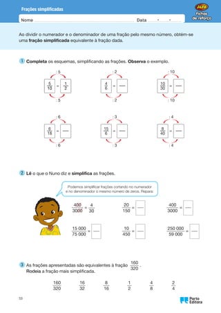 Oo
59
Nome Data -   -
Frações simplificadas
Ao dividir o numerador e o denominador de uma fração pelo mesmo número, obtém-se
uma fração simplificada equivalente à fração dada.
1 
Completa os esquemas, simplificando as frações. Observa o exemplo.
   
4
—
6
: 2
: 2
= —
—
   
10
—
—
30
: 10
: 10
= —
—
6
—
—
18
: 6
: 6
= —
—
   
15
—
—
6
: 3
: 3
= —
—
   
8
—
—
40
: 4
: 4
= —
—
2 
Lê o que o Nuno diz e simplifica as frações.
400
3000
=
4
30
20
150
=
400
3000
=
15 000
75 000
=
10
450
=
250 000
59 000
=
3 
As frações apresentadas são equivalentes à fração
160
320
.
Rodeia a fração mais simplificada.
160
320
    
16
32
    
8
16
    
1
2
    
4
8
    
2
4
Podemos simplificar frações cortando no numerador
e no denominador o mesmo número de zeros. Repara:
 