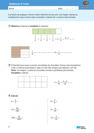 Oo
60
Nome Data -   -
Multiplicação de frações
O produto de qualquer número inteiro diferente de zero por uma fração calcula-se
multiplicando esse número pelo numerador e dando-lhe o mesmo denominador.
1 
Observa as figuras e completa os cálculos.
1
5
+
1
5
+
1
5
+
1
5
= 4 ×
1
5
=
4 × 1
=
1
8
+ + + + = 5 ×
1
8
= =
2 
O Damião levou para a escola uma tablete de chocolate. Comeu dois bocadinhos
e deu a mesma quantidade a cada um dos três amigos que estavam com ele.
Pinta, na imagem, a parte do chocolate comida e partilhada pelo Damião.
Completa o cálculo.
4 ×
2
10
=
4 × 2
10
=
3 
Calcula.
5 ×
3
7
=
10 ×
30
250
=
100 ×
16
1000
=
6 ×
2
9
=
8 ×
4
25
=
12 ×
2
24
=
 