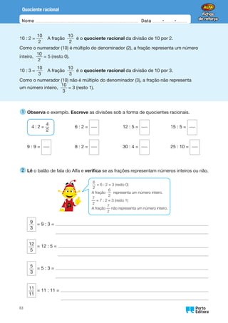 Oo
63
Nome Data -   -
Quociente racional
10 : 2 =
10
2
A fração
10
2
é o quociente racional da divisão de 10 por 2.
Como o numerador (10) é múltiplo do denominador (2), a fração representa um número
inteiro,
10
2
= 5 (resto 0).
10 : 3 =
10
3
A fração
10
3
é o quociente racional da divisão de 10 por 3.
Como o numerador (10) não é múltiplo do denominador (3), a fração não representa
um número inteiro,
10
3
= 3 (resto 1).
1 
Observa o exemplo. Escreve as divisões sob a forma de quocientes racionais.
4 : 2 =
4
2
9 : 9 =
6 : 2 =
8 : 2 =
12 : 5 =
30 : 4 =
15 : 5 =
25 : 10 =
2 
Lê o balão de fala do Alfa e verifica se as frações representam números inteiros ou não.
9
3
= 9 : 3 =
12
5
= 12 : 5 =
5
3
= 5 : 3 =
11
11
= 11 : 11 =
6
2
= 6 : 2 = 3 (resto 0)
A fração
6
2
representa um número inteiro.
7
2
= 7 : 2 = 3 (resto 1)
A fração
7
2
não representa um número inteiro.
 