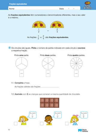 Nome Data -   -
Oo
42
Frações equivalentes
As frações equivalentes têm numeradores e denominadores diferentes, mas o seu valor
é o mesmo.
  
1
2
    =    
2
4
As frações
1
2
e
2
4
são frações equivalentes.
1 
Os círculos são iguais. Pinta o número de partes indicado em cada círculo e escreve
a respetiva fração.
Pinta uma parte. Pinta duas partes. Pinta quatro partes.
1.1. Completa a frase.
As frações obtidas são frações .
1.2. Assinala com X as crianças que comeram a mesma quantidade de chocolate.
Eu comi
1
4
.
Eu comi
1
2
.
Eu comi
2
8
.
 