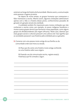 existiram ao longo da história da humanidade. Mesmo assim, a comunicação
entre pessoas e lugares já existia.
	
Só depois de muito tempo, os grupos humanos que começaram a
falar inventaram a escrita. Mesmo assim, algumas civilizações sobreviveram
apenas com a fala e a história desses povos, conhecimentos passados de
geração em geração através da oralidade.
	
A oralidade também foi importante para muitas civilização que não
conheciam a escrita como, por exemplo, os povos indígenas brasileiros e
muitos outros grupos étnicos que formaram nossa população, como alguns
grupos de afrodescendentes (de origem africana). Neste caso, dizemos que
esses grupos sociais e culturais possuem uma cultura oral. Isso significa que
as sociedades passavam suas histórias pela oralidade para as gerações.
5.		 onverse com uma pessoa muito antiga de sua família ou da
C
comunidade onde você mora ou estuda.
	
	

A) Peça que ela conte uma história muito antiga conhecida 			
ou uma história sobre suas origens.

	
	

B) Fazendo uso da comunicação escrita, registre essa(s) 			
história(s) que foi contada a seguir.

______________________________________________________________
______________________________________________________________
______________________________________________________________
______________________________________________________________
______________________________________________________________
______________________________________________________________
______________________________________________________________
______________________________________________________________
______________________________________________________________

 

98

 

    cadernos de apoio e aprendizagem · SmESP  

 