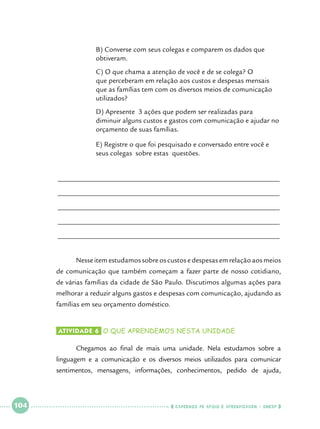 B) Converse com seus colegas e comparem os dados que 		
obtiveram.

		
		
		
		

C) O que chama a atenção de você e de se colega? O 		
que perceberam em relação aos custos e despesas mensais 		
que as famílias tem com os diversos meios de comunicação 		
utilizados?

		
		
		

D) Apresente 3 ações que podem ser realizadas para 		
diminuir alguns custos e gastos com comunicação e ajudar no 	
orçamento de suas famílias.

		
		

E) Registre o que foi pesquisado e conversado entre você e 		
seus colegas 	sobre estas questões.

______________________________________________________________
______________________________________________________________
______________________________________________________________
______________________________________________________________
______________________________________________________________
	
	

Nesse item estudamos sobre os custos e despesas em relação aos meios

de comunicação que também começam a fazer parte de nosso cotidiano,
de várias famílias da cidade de São Paulo. Discutimos algumas ações para
melhorar a reduzir alguns gastos e despesas com comunicação, ajudando as
famílias em seu orçamento doméstico.
Atividade 6 	o que aprendemos nesta unidade

	

Chegamos ao final de mais uma unidade. Nela estudamos sobre a

linguagem e a comunicação e os diversos meios utilizados para comunicar
sentimentos, mensagens, informações, conhecimentos, pedido de ajuda,

 

104

 

    cadernos de apoio e aprendizagem · SmESP  

 