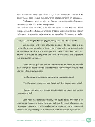 descontentamento / protestos, orientações / ordens e tantas outras possibilidades
desenvolvidas pelas pessoas para conviverem e se relacionarem em sociedade.
	

Conhecemos sobre as diversas formas e os meios utilizados para a

comunicação nos dias atuais e no passado.
Para finalizar esta unidade, vocês poderão escolher uma das três alternativas de atividades indicadas, ou mesmo propor outras situações que possam
melhorar a convivência escolar ou entre os moradores do bairro e a escola.
• Projeto: Construção de uma página para postar no site da escola
	

Orientações: Entreviste algumas pessoas de sua casa ou da

comunidade para perceber a importância dos meios de comunicação
na sociedade atual e a sua evolução nas ultimas décadas. Para essa
entrevista, elabore as perguntas que achar necessárias. Na sequência,
tem-se algumas sugestões.
	

Como os seus pais ou avós se comunicavam na época em que eles

eram crianças ou adolescentes? Existia televisão, rádio, computador, revistas,
internet, telefone celular, etc.?
	

• Você utiliza o computador para realizar quais atividades?

	

• Você faz uso de celular com qual frequência? Que tipos de usos realiza?

	

• Conseguiria viver sem celular, sem televisão ou algum outro meio 	

de comunicação?
	

Com base nas respostas obtidas, com ajuda do(a) professor(a) de

Informática Educativa, junto com seus colegas de grupo. elaborem uma
página para postar no site da escola com as respostas que acharam mais
interessante e apresente para a sala no dia combinado com o professor!

  NATUREZA E SOCIEDADE • 4 O ANO    

 

105

 

 