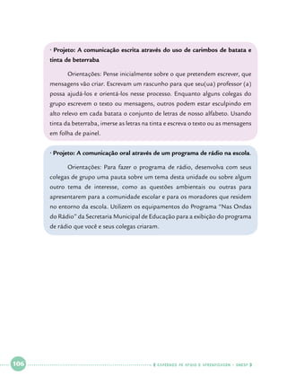 • Projeto: A comunicação escrita através do uso de carimbos de batata e
tinta de beterraba
	

Orientações: Pense inicialmente sobre o que pretendem escrever, que

mensagens vão criar. Escrevam um rascunho para que seu(ua) professor (a)
possa ajudá-los e orientá-los nesse processo. Enquanto alguns colegas do
grupo escrevem o texto ou mensagens, outros podem estar esculpindo em
alto relevo em cada batata o conjunto de letras de nosso alfabeto. Usando
tinta da beterraba, imerse as letras na tinta e escreva o texto ou as mensagens
em folha de painel.
• Projeto: A comunicação oral através de um programa de rádio na escola.
	

Orientações: Para fazer o programa de rádio, desenvolva com seus

colegas de grupo uma pauta sobre um tema desta unidade ou sobre algum
outro tema de interesse, como as questões ambientais ou outras para
apresentarem para a comunidade escolar e para os moradores que residem
no entorno da escola. Utilizem os equipamentos do Programa “Nas Ondas
do Rádio” da Secretaria Municipal de Educação para a exibição do programa
de rádio que você e seus colegas criaram.

 

106

 

    cadernos de apoio e aprendizagem · SmESP  

 