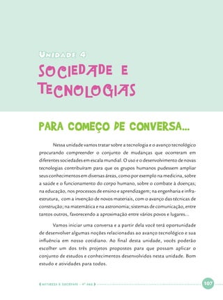 Unidade 4

sociedade e
tecnologias
Para começo de conversa...
	

Nessa unidade vamos tratar sobre a tecnologia e o avanço tecnológico

procurando compreender o conjunto de mudanças que ocorreram em
diferentes sociedades em escala mundial. O uso e o desenvolvimento de novas
tecnologias contribuíram para que os grupos humanos pudessem ampliar
seus conhecimentos em diversas áreas, como por exemplo na medicina, sobre
a saúde e o funcionamento do corpo humano, sobre o combate à doenças;
na educação, nos processos de ensino e aprendizagem; na engenharia e infraestrutura, com a invenção de novos materiais, com o avanço das técnicas de
construção; na matemática e na astronomia; sistemas de comunicação, entre
tantos outros, favorecendo a aproximação entre vários povos e lugares...
	

Vamos iniciar uma conversa e a partir dela você terá oportunidade

de desenvolver algumas noções relacionadas ao avanço tecnológico e sua
influência em nosso cotidiano. Ao final desta unidade, vocês poderão
escolher um dos três projetos propostos para que possam aplicar o
conjunto de estudos e conhecimentos desenvolvidos nesta unidade. Bom
estudo e atividades para todos.

  NATUREZA E SOCIEDADE • 4 O ANO    

 

107

 

 