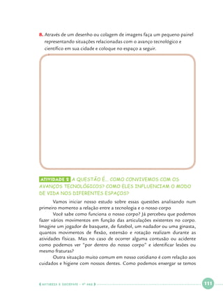 8.		 través de um desenho ou colagem de imagens faça um pequeno painel
A
representando situações relacionadas com o avanço tecnológico e
científico em sua cidade e coloque no espaço a seguir.

Atividade 2 	a questão é... como convivemos com os

avanços tecnológicos? como eles influenciam o modo
de vida nos diferentes espaços?

	
Vamos iniciar nosso estudo sobre essas questões analisando num
primeiro momento a relação entre a tecnologia e o nosso corpo
	
Você sabe como funciona o nosso corpo? Já percebeu que podemos
fazer vários movimentos em função das articulações existentes no corpo.
Imagine um jogador de basquete, de futebol, um nadador ou uma ginasta,
quantos movimentos de flexão, extensão e rotação realizam durante as
atividades físicas. Mas no caso de ocorrer alguma contusão ou acidente
como podemos ver “por dentro do nosso corpo” e identificar lesões ou
mesmo fraturas?
	
Outra situação muito comum em nosso cotidiano é com relação aos
cuidados e higiene com nossos dentes. Como podemos enxergar se temos

  NATUREZA E SOCIEDADE • 4 O ANO    

 

111

 

 