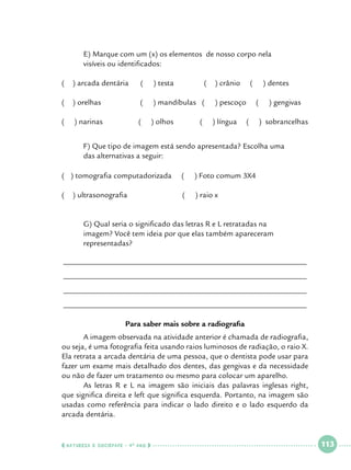 E) Marque com um (x) os elementos de nosso corpo nela 			
visíveis ou identificados:

(

) arcada dentária

(

) testa

(

) orelhas

(

) mandíbulas (

(

) narinas

(

) olhos

	
	

	

(

(

) crânio

(

) pescoço
) língua

) dentes
(

(

) gengivas

) sobrancelhas

F) Que tipo de imagem está sendo apresentada? Escolha uma 		
das alternativas a seguir:

( ) tomografia computadorizada

(

) Foto comum 3X4

(
	

(

) raio x

) ultrasonografia

	G) Qual seria o significado das letras R e L retratadas na 			
	
imagem? Você tem ideia por que elas também apareceram 			
	
representadas?
______________________________________________________________
______________________________________________________________
______________________________________________________________
______________________________________________________________
Para saber mais sobre a radiografia
	
A imagem observada na atividade anterior é chamada de radiografia,
ou seja, é uma fotografia feita usando raios luminosos de radiação, o raio X.
Ela retrata a arcada dentária de uma pessoa, que o dentista pode usar para
fazer um exame mais detalhado dos dentes, das gengivas e da necessidade
ou não de fazer um tratamento ou mesmo para colocar um aparelho.
	
As letras R e L na imagem são iniciais das palavras inglesas right,
que significa direita e left que significa esquerda. Portanto, na imagem são
usadas como referência para indicar o lado direito e o lado esquerdo da
arcada dentária.

  NATUREZA E SOCIEDADE • 4 O ANO    

 

113

 

 
