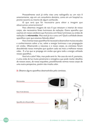 Provavelmente você já tinha visto uma radiografia ou um raio X
anteriormente, seja em um consultório dentário, como em um hospital ou
pronto-socorro ou mesmo de algum conhecido.
	
O que será que foi necessário para obter a imagem que
observamos anteriormente?
	
Para obtermos imagens de raio X que retratam o interior de nosso
corpo, são necessários feixes luminosos de radiação. Outro aparelho que
usamos em nosso cotidiano que funciona com feixes luminosos ou ondas de
radiação é o microondas. Mas você já viu e usou um? Qual a utilidade desses
aparelhos e por que estamos falando deles?
	
Para inventar esses aparelhos foi necessário desenvolver muitos estudos
e conhecimentos sobre a luz, sobre a energia luminosa e sua propagação
em ondas. Observando a natureza e o nosso corpo, os cientistas foram
descobrindo novas invenções que ajudam cada vez mais a melhorar nossas
vidas. É a luz que se propaga em ondas que gera toda a energia utilizada
nesses aparelhos.
	
Você vê o calor? Não, mas pode senti-lo. No caso do raio X, portanto,
é uma onda de luz muito penetrante e energética que pode revelar detalhes
de nossos ossos, de nosso esqueleto, possibilitando vermos nosso corpo de
uma outra perspectiva, porém não irradia calor.
2.		 bserve alguns aparelhos desenvolvidos pelo cientistas.	
O

Fotos Divulgação

Microondas

Raio X de dentista

Aparelho de infravermelho

 

114

 

    cadernos de apoio e aprendizagem · SmESP  

 