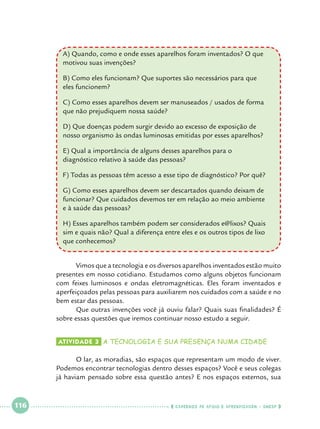A) Quando, como e onde esses aparelhos foram inventados? O que 		
motivou suas invenções?
	
B) Como eles funcionam? Que suportes são necessários para que 			
eles funcionem?
C) Como esses aparelhos devem ser manuseados / usados de forma 		
que não prejudiquem nossa saúde?
D) Que doenças podem surgir devido ao excesso de exposição de 			
nosso organismo às ondas luminosas emitidas por esses aparelhos?
E) Qual a importância de alguns desses aparelhos para o 				
diagnóstico relativo à saúde das pessoas?
	
F) Todas as pessoas têm acesso a esse tipo de diagnóstico? Por quê?
G) Como esses aparelhos devem ser descartados quando deixam de 		
funcionar? Que cuidados devemos ter em relação ao meio ambiente 		
e à saúde das pessoas?
H) Esses aparelhos também podem ser considerados e@lixos? Quais 		
sim e quais não? Qual a diferença entre eles e os outros tipos de lixo 		
que conhecemos?
	
Vimos que a tecnologia e os diversos aparelhos inventados estão muito
presentes em nosso cotidiano. Estudamos como alguns objetos funcionam
com feixes luminosos e ondas eletromagnéticas. Eles foram inventados e
aperfeiçoados pelas pessoas para auxiliarem nos cuidados com a saúde e no
bem estar das pessoas.
	
Que outras invenções você já ouviu falar? Quais suas finalidades? É
sobre essas questões que iremos continuar nosso estudo a seguir.
Atividade 3 	a tecnologia e sua presença numa cidade

	
O lar, as moradias, são espaços que representam um modo de viver.
Podemos encontrar tecnologias dentro desses espaços? Você e seus colegas
já haviam pensado sobre essa questão antes? E nos espaços externos, sua

 

116

 

    cadernos de apoio e aprendizagem · SmESP  

 