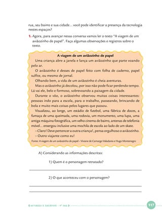 rua, seu bairro e sua cidade... você pode identificar a presença da tecnologia
nestes espaços?
1.		 gora, para avançar nessa conversa vamos ler o texto “A viagem de um
A
aviãozinho de papel”. Faça algumas observações e registros sobre o
texto.
A viagem de um aviãozinho de papel
Uma criança abre a janela e lança um aviãozinho que parte voando
pelo ar.
O aviãozinho é desses de papel feito com folha de caderno, papel
sulfite, ou mesmo de jornal.
Olhando bem, a vida de um aviãozinho é cheia aventuras.
Mas o aviãozinho já decolou, por isso não pode ficar perdendo tempo.
Lá vai ele, belo e formoso, sobrevoando a paisagem da cidade.
Durante o vôo, o aviãozinho observou muitas coisas interessantes:
pessoas indo para a escola, para o trabalho, passeando, brincando de
bola e muito mais coisas pelos lugares que passou.
Visualizou, ao longe, um estádio de futebol, uma fábrica de doces, a
fumaça de uma queimada, uma rodovia, um monumento, uma lupa, uma
antiga máquina fotográfica, um velho cinema de bairro, antenas de telefonia
móvel... enxergou inclusive uma mochila de escola ao lado de um skate.
– Claro! Deve pertencer a outra criança!, pensa orgulhoso o aviãozinho.
– Outro viajante como eu!
Fonte: A viagem de um aviãozinho de papel – Viviane de Camargo Valadares e Hugo Montenegro

	
A) Considerando as informações descritas:
			
		
1) Quem é o personagem retratado?
______________________________________________________________
		

2) O que aconteceu com o personagem?

______________________________________________________________
______________________________________________________________

  NATUREZA E SOCIEDADE • 4 O ANO    

 

117

 

 