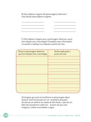 B) Que objetos e lugares ele (personagem) observou? 			
	Liste abaixo esses objetos e lugares.
	

______________________		

_____________________

	

______________________		

_____________________

	

______________________		

_____________________

	

______________________		

_____________________

		
	
C) Dos objetos e lugares que o personagem observou, quais 		
	
tem relação com a tecnologia? Complete essas informações 		
	
no quadro e explique sua resposta e ponto de vista.
O que o personagem observou		
que tem relação com a tecnologia	

	
	
	
	
	

 

118

 

Minha explicação e
ponto de vista	

D) Imagine que você se transforme no personagem desta 			
história. Você foi lançado em um “aviãzinho de papel”,			
do alto de um edifício da cidade de São Paulo, e que fez um 		
belo vôo panorâmico sobre ela... A partir do que você 			
imaginou, realize as atividades a seguir.

    cadernos de apoio e aprendizagem · SmESP  

 