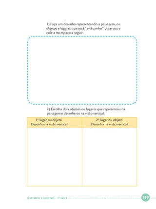 1) Faça um desenho representando a paisagem, os 			
objetos e lugares que você “aviãozinho” observou e 			
cole-a no espaço a seguir.

		
		

2) Escolha dois objetos ou lugares que representou na 		
paisagem e desenhe-os na visão vertical.

1º lugar ou objeto				
Desenho na visão vertical

  NATUREZA E SOCIEDADE • 4 O ANO    

2º lugar ou objeto
Desenho na visão vertical

 

119

 

 