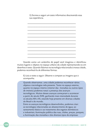 3) Escreva a seguir um texto informativo descrevendo essa 		
sua experiência.
____________________________________________
____________________________________________
____________________________________________
____________________________________________
____________________________________________
____________________________________________
____________________________________________
____________________________________________
____________________________________________
____________________________________________
____________________________________________

	
Voando como um aviãzinho de papel você imaginou e identificou
muitos lugares e objetos no espaço urbano da cidade representando-os em
desenhos e texto. Quando falamos na tecnologia relacionada à nossa cidade,
podemos reconhecê-la de diferentes formas.
	
	

E) Leia o texto a seguir. Observe e compare as imagens que o 		
acompanha.

	
	
	
	
	
	
	
	

Quando observamos uma cidade podemos reconhecer vários 		
objetos e tecnologias nela presente. Tanto no espaço externo, 		
quanto no espaço interno (interior das 	moradias ou outros tipos 		
de imóveis) podemos notar a presença dos avanços 				
tecnológicos. Muitos desses avanços começaram a acontecer 		
a partir do século XVIII, ganhando mais intensidade durante 		
os séculos XIX e XX, estando hoje presente em diversas cidades 		
do Brasil e do mundo.
Entre os avanços tecnológicos desenvolvidos, podemos citar: 		
as tecnologias relacionadas ao abastecimento de água; ao 			
saneamento básico e ao tratamento dos esgotos domésticos 		
e industriais; iluminação pública das ruas, clubes, praças, parques; 	
a iluminação das moradias e dos diversos tipos de empresas 		

	
	
	
	
	

 

120

 

    cadernos de apoio e aprendizagem · SmESP  

 