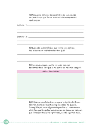 1) Destaque e comente dois exemplos de tecnologias 		
em uma cidade que foram apresentados nesse texto e 		
nas imagens.

Exemplo 1:_____________________________________________________
______________________________________________________________
______________________________________________________________
Exemplo 2: ____________________________________________________
______________________________________________________________
______________________________________________________________
		
		

2) Quais são as tecnologias que você e seus colegas 			
não acostumam viver sem elas? Por quê?

______________________________________________________________
______________________________________________________________
______________________________________________________________
		
		

3) Com seus colegas escolha no texto palavras 			
desconhecidas e coloque-as no banco de palavras a seguir:
Banco de Palavras

		
		
		
		
		

 

122

 

4) Utilizando um dicionário, pesquise o significado destas 		
palavras. Escreva o significado pesquisado no quadro. 		
Em seguida peça que alguns colegas de sua classe tentem 		
adivinhar qual é a palavra do texto ou do banco de palavras 	
que corresponde aquele significado, dando algumas dicas.

    cadernos de apoio e aprendizagem · SmESP  

 
