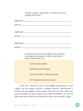 5) Copie a seguir o significado e as palavras que seus 			
colegas adivinharam.

Significado:___________________________________________________
palavra:______________________________________________________

Significado:___________________________________________________
palavra:______________________________________________________

Significado:___________________________________________________
palavra:______________________________________________________
		
		
		
	

6) Construa um painel com imagens que represente 			
tecnologias encontradas na cidade e nos diversos 			
bairros relacionadas com:						

			

A) Iluminação pública

			

B) Abastecimento de água

			

C) Comunicação e Telecomunicação

			

D) Transportes terrestres e aéreos

	
Nesse item, estudamos sobre as tecnologias encontradas em uma
cidade, nos seus espaços internos e espaços externos, reconhecendo a
presença das tecnologias nesses espaços. Você já ouviu falar sobre uma
outra tecnologia que pode mostrar uma cidade semelhante a um raio X?
Sabe como ela é conhecida ou chamada? É o que iremos estudar a seguir.

  NATUREZA E SOCIEDADE • 4 O ANO    

 

123

 

 