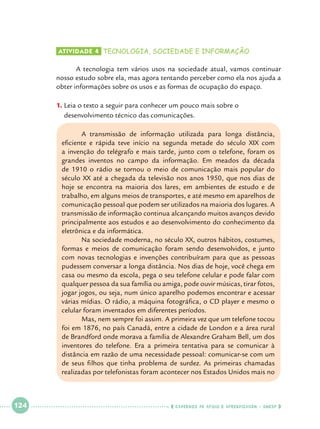 Atividade 4 	tecnologia, sociedade e informação

	
A tecnologia tem vários usos na sociedade atual, vamos continuar
nosso estudo sobre ela, mas agora tentando perceber como ela nos ajuda a
obter informações sobre os usos e as formas de ocupação do espaço.
1.		Leia o texto a seguir para conhecer um pouco mais sobre o 			
desenvolvimento técnico das comunicações.
	
A transmissão de informação utilizada para longa distância,
	
eficiente e rápida teve início na segunda metade do século XIX com
a invenção do telégrafo e mais tarde, junto com o telefone, foram os
grandes inventos no campo da informação. Em meados da década
de 1910 o rádio se tornou o meio de comunicação mais popular do
século XX até a chegada da televisão nos anos 1950, que nos dias de
hoje se encontra na maioria dos lares, em ambientes de estudo e de
trabalho, em alguns meios de transportes, e até mesmo em aparelhos de
comunicação pessoal que podem ser utilizados na maioria dos lugares. A
transmissão de informação continua alcançando muitos avanços devido
principalmente aos estudos e ao desenvolvimento do conhecimento da
eletrônica e da informática.
	
Na sociedade moderna, no século XX, outros hábitos, costumes,
formas e meios de comunicação foram sendo desenvolvidos, e junto
com novas tecnologias e invenções contribuíram para que as pessoas
pudessem conversar a longa distância. Nos dias de hoje, você chega em
casa ou mesmo da escola, pega o seu telefone celular e pode falar com
qualquer pessoa da sua família ou amiga, pode ouvir músicas, tirar fotos,
jogar jogos, ou seja, num único aparelho podemos encontrar e acessar
várias mídias. O rádio, a máquina fotográfica, o CD player e mesmo o
celular foram inventados em diferentes períodos.
Mas, nem sempre foi assim. A primeira vez que um telefone tocou
	
foi em 1876, no país Canadá, entre a cidade de London e a área rural
de Brandford onde morava a família de Alexandre Graham Bell, um dos
inventores do telefone. Era a primeira tentativa para se comunicar à
distância em razão de uma necessidade pessoal: comunicar-se com um
de seus filhos que tinha problema de surdez. As primeiras chamadas
realizadas por telefonistas foram acontecer nos Estados Unidos mais no

 

124

 

    cadernos de apoio e aprendizagem · SmESP  

 