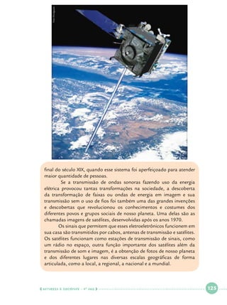 Foto Divulgação

final do século XIX, quando esse sistema foi aperfeiçoado para atender
maior quantidade de pessoas.
	
Se a transmissão de ondas sonoras fazendo uso da energia
elétrica provocou tantas transformações na sociedade, a descoberta
da transformação de faixas ou ondas de energia em imagem e sua
transmissão sem o uso de fios foi também uma das grandes invenções
e descobertas que revolucionou os conhecimentos e costumes dos
diferentes povos e grupos sociais de nosso planeta. Uma delas são as
chamadas imagens de satélites, desenvolvidas após os anos 1970.
	
Os sinais que permitem que esses eletroeletrônicos funcionem em
sua casa são transmitidos por cabos, antenas de transmissão e satélites.
Os satélites funcionam como estações de transmissão de sinais, como
um rádio no espaço, outra função importante dos satélites além da
transmissão de som e imagem, é a obtenção de fotos de nosso planeta
e dos diferentes lugares nas diversas escalas geográficas de forma
articulada, como a local, a regional, a nacional e a mundial.

  NATUREZA E SOCIEDADE • 4 O ANO    

 

125

 

 