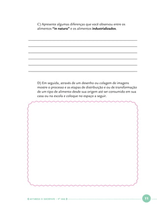 C) Apresente algumas diferenças que você observou entre os 		
alimentos “in natura” e os alimentos industrializados.

______________________________________________________________
______________________________________________________________
______________________________________________________________
______________________________________________________________
______________________________________________________________
______________________________________________________________

	
	
	
	

D) Em seguida, através de um desenho ou colagem de imagens 		
mostre o processo e as etapas de distribuição e ou de transformação 	
de um tipo de alimento desde sua origem até ser consumido em sua 	
casa ou na escola e coloque no espaço a seguir.

  NATUREZA E SOCIEDADE • 4 O ANO    

 

11

 

 