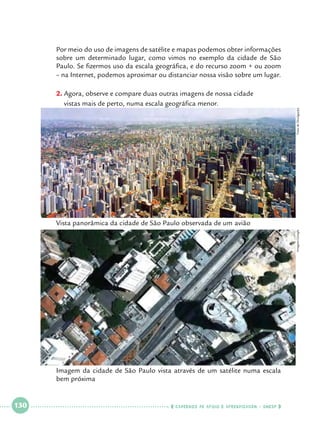 Por meio do uso de imagens de satélite e mapas podemos obter informações
sobre um determinado lugar, como vimos no exemplo da cidade de São
Paulo. Se fizermos uso da escala geográfica, e do recurso zoom + ou zoom
– na Internet, podemos aproximar ou distanciar nossa visão sobre um lugar.

Foto de Divulgação

2.		 gora, observe e compare duas outras imagens de nossa cidade 		
A
vistas mais de perto, numa escala geográfica menor.

Imagens Google

Vista panorâmica da cidade de São Paulo observada de um 	 vião
a

Imagem da cidade de São Paulo vista através de um satélite numa escala
bem próxima

 

130

 

    cadernos de apoio e aprendizagem · SmESP  

 